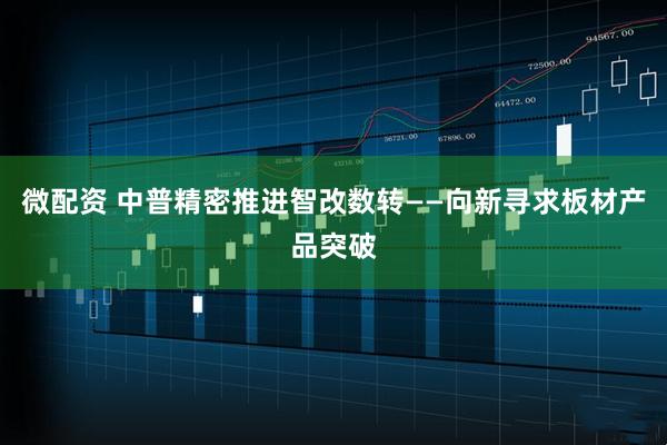 微配资 中普精密推进智改数转——向新寻求板材产品突破