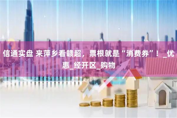 信通实盘 来萍乡看赣超，票根就是“消费券”！_优惠_经开区_购物