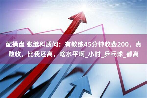 配操盘 张继科质问：有教练45分钟收费200，真敢收，比我还高，啥水平啊_小时_乒乓球_都高
