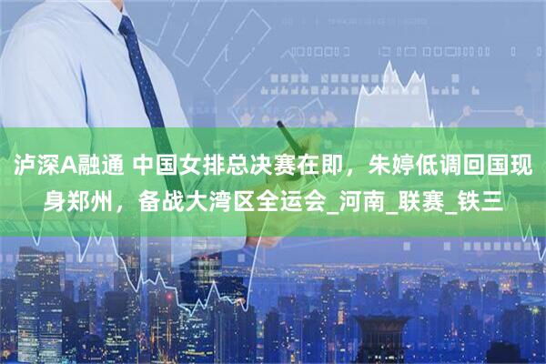 泸深A融通 中国女排总决赛在即，朱婷低调回国现身郑州，备战大湾区全运会_河南_联赛_铁三