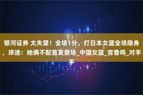银河证券 太失望！全场1分，打日本女篮全场隐身，球迷：她俩不配首发登场_中国女篮_宫鲁鸣_对手