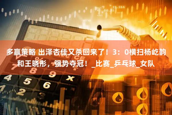 多赢策略 出泽杏佳又杀回来了！3：0横扫杨屹韵和王晓彤，强势夺冠！_比赛_乒乓球_女队