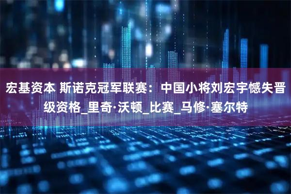 宏基资本 斯诺克冠军联赛：中国小将刘宏宇憾失晋级资格_里奇·沃顿_比赛_马修·塞尔特