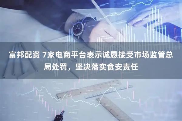 富邦配资 7家电商平台表示诚恳接受市场监管总局处罚，坚决落实食安责任