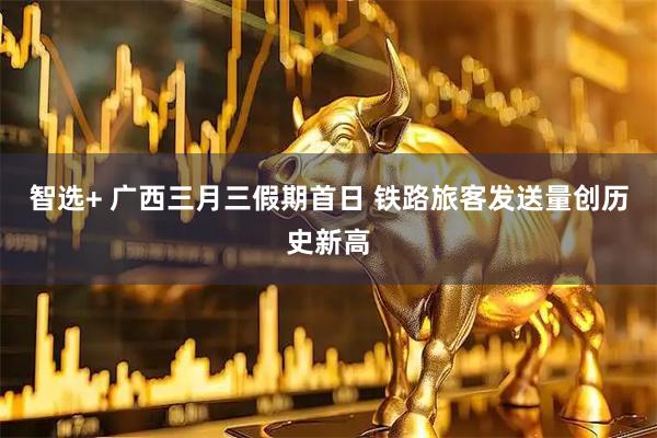 智选+ 广西三月三假期首日 铁路旅客发送量创历史新高