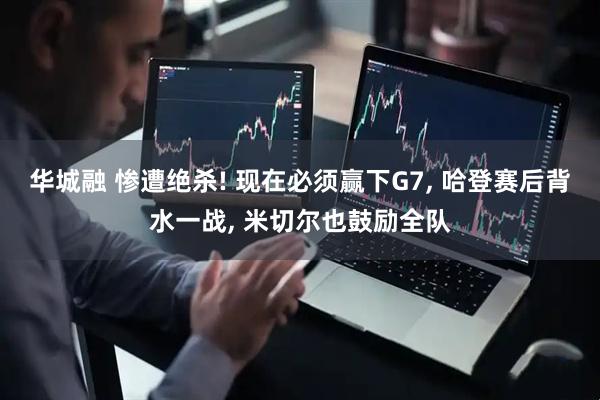华城融 惨遭绝杀! 现在必须赢下G7, 哈登赛后背水一战, 米切尔也鼓励全队