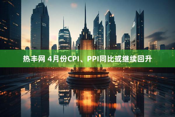 热丰网 4月份CPI、PPI同比或继续回升