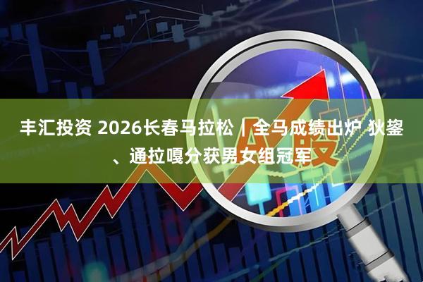 丰汇投资 2026长春马拉松｜全马成绩出炉 狄鋆、通拉嘎分获男女组冠军