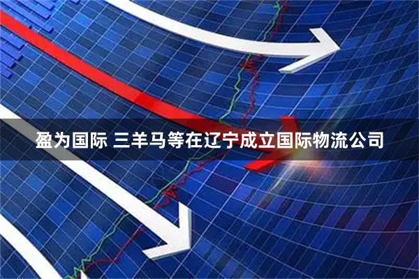 盈为国际 三羊马等在辽宁成立国际物流公司