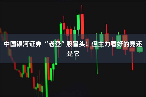 中国银河证券 “老登”股冒头！但主力看好的竟还是它