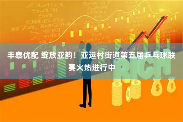 丰泰优配 绽放亚韵！亚运村街道第五届乒乓球联赛火热进行中