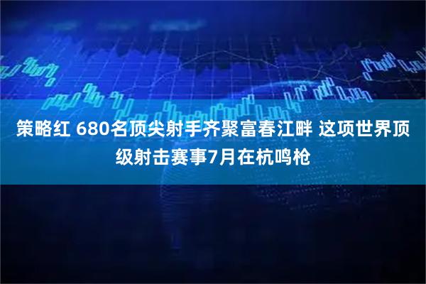 策略红 680名顶尖射手齐聚富春江畔 这项世界顶级射击赛事7月在杭鸣枪